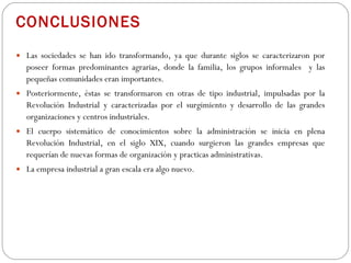 CONCLUSIONES Las sociedades se han ido transformando, ya que durante siglos se caracterizaron por poseer formas predominantes agrarias, donde la familia, los grupos informales  y las pequeñas comunidades eran importantes.  Posteriormente, éstas se transformaron en otras de tipo industrial, impulsadas por la Revolución Industrial y caracterizadas por el surgimiento y desarrollo de las grandes organizaciones y centros industriales. El cuerpo sistemático de conocimientos sobre la administración se inicia en plena Revolución Industrial, en el siglo XIX, cuando surgieron las grandes empresas que requerían de nuevas formas de organización y practicas administrativas.  La empresa industrial a gran escala era algo nuevo. 