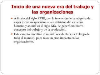 Inicio de una nueva era del trabajo y las organizaciones A finales del siglo XVIII, con la invención de la máquina de vapor y con su aplicación a la sustitución del esfuerzo humano y animal en el siglo XIX, se generó un nuevo concepto del trabajo y de la producción. Este cambio modificó el mundo occidental (y a lo largo de todo el mundo), pues tuvo un gran impacto en las organizaciones. 
