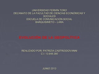 UNIVERSIDAD FERMÍN TOROUNIVERSIDAD FERMÍN TORO
DECANATO DE LA FACULTAD DE CIENCIAS ECONÓMICAS YDECANATO DE LA FACULTAD DE CIENCIAS ECONÓMICAS Y
SOCIALESSOCIALES
ESCUELA DE COMUNICACIÓN SOCIALESCUELA DE COMUNICACIÓN SOCIAL
BARQUISIMETO – LARABARQUISIMETO – LARA
EVOLUCIÓN DE LA GEOPOLÍTICA
REALIZADO POR: PATRIZIA CASTROGIOVANNIREALIZADO POR: PATRIZIA CASTROGIOVANNI
C.I: 13.649.380C.I: 13.649.380
JUNIO 2013JUNIO 2013
 