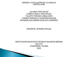 ORIGEN Y EVOLUCIÓN DE LA LENGUA
CASTELLANA
JULIANA YATE AVILEZ
LOREN CAMILA YATE AVILEZ
YULIETH TATIANA CABALLERO
YURANY MARCELA VALBUENA MACIAS
DAYANNAALEJANDRA GUALACO GARRIDO
DOCENTE: AFRANIO ROJAS
INSTITUCION EDUCATIVA TECNICA SOLEDAD MEDINA
CICLO:5ª
CHAPARRAL TOLIMA
2022
 