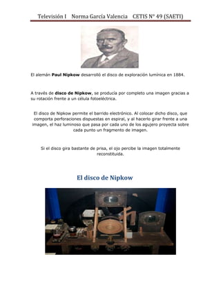 Televisión I Norma García Valencia CETIS N° 49 (SAETI)

El alemán Paul Nipkow desarrolló el disco de exploración lumínica en 1884.

A través de disco de Nipkow, se producía por completo una imagen gracias a
su rotación frente a un célula fotoeléctrica.
El disco de Nipkow permite el barrido electrónico. Al colocar dicho disco, que
comporta perforaciones dispuestas en espiral, y al hacerlo girar frente a una
imagen, el haz luminoso que pasa por cada uno de los agujero proyecta sobre
cada punto un fragmento de imagen.

Si el disco gira bastante de prisa, el ojo percibe la imagen totalmente
reconstituida.

El disco de Nipkow

 