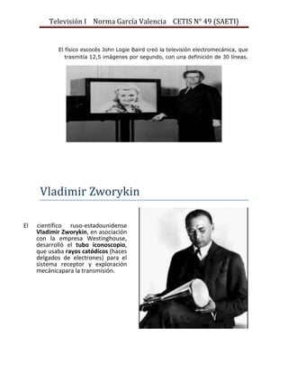 Televisión I Norma García Valencia CETIS N° 49 (SAETI)

El físico escocés John Logie Baird creó la televisión electromecánica, que
trasmitía 12,5 imágenes por segundo, con una definición de 30 líneas.

Vladimir Zworykin
El

científico ruso-estadounidense
Vladimir Zworykin, en asociación
con la empresa Westinghouse,
desarrolló el tubo iconoscopio,
que usaba rayos catódicos (haces
delgados de electrones) para el
sistema receptor y exploración
mecánicapara la transmisión.

 