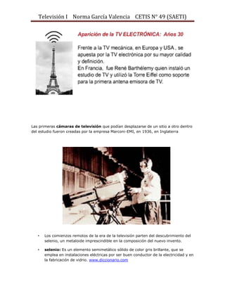 Televisión I Norma García Valencia CETIS N° 49 (SAETI)

Las primeras cámaras de televisión que podían desplazarse de un sitio a otro dentro
del estudio fueron creadas por la empresa Marconi-EMI, en 1936, en Inglaterra

•

Los comienzos remotos de la era de la televisión parten del descubrimiento del
selenio, un metaloide imprescindible en la composición del nuevo invento.

•

selenio: Es un elemento semimetálico sólido de color gris brillante, que se
emplea en instalaciones eléctricas por ser buen conductor de la electricidad y en
la fabricación de vidrio. www.diccionario.com

 