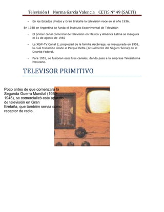 Televisión I Norma García Valencia CETIS N° 49 (SAETI)
•

En los Estados Unidos y Gran Bretaña la televisión nace en el año 1936.

En 1938 en Argentina se funda el Instituto Experimental de Televisión
•

El primer canal comercial de televisión en México y América Latina se inaugura
el 31 de agosto de 1950

•

La XEW-TV Canal 2, propiedad de la familia Azcárraga, es inaugurada en 1951,
la cual transmite desde el Parque Delta (actualmente del Seguro Social) en el
Distrito Federal.

•

Para 1955, se fusionan esos tres canales, dando paso a la empresa Telesistema
Mexicano.

TELEVISOR PRIMITIVO
Poco antes de que comenzara la
Segunda Guerra Mundial (19391945), se comercializó este aparato
de televisión en Gran
Bretaña, que también servía como
receptor de radio.

 