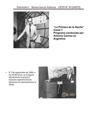 Televisión I Norma García Valencia CETIS N° 49 (SAETI)

“La Primera de la Noche”
Canal 7.
Programa conducido por
Antonio Carrizo en
Argentina

• El 7 de septiembre de 1946, a
las 20:30 horas, se inaugura
oficialmente la primera
estación experimental de
televisión en Latinoamérica; la
XEIGC.

 