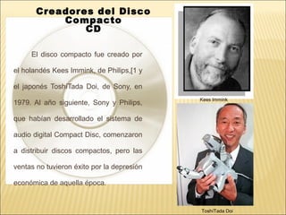 El disco compacto fue creado por
el holandés Kees Immink, de Philips,[1 y
el japonés ToshíTada Doi, de Sony, en
1979. Al año siguiente, Sony y Philips,
que habían desarrollado el sistema de
audio digital Compact Disc, comenzaron
a distribuir discos compactos, pero las
ventas no tuvieron éxito por la depresión
económica de aquella época.
ToshíTada Doi
Kees Immink
Creadores del Disco
Compacto
CD
 