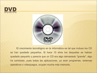 El crecimiento tecnológico en la informática es tal que incluso los CD
se han quedado pequeños. Si hace 10 años los disquetes se habían
quedado pequeño y parecía que un CD era algo demasiado "grande", algo
ha cambiado, pues todas las aplicaciones, ya sean programas, sistemas
operativos o videojuegos, ocupan mucha más memoria.
 