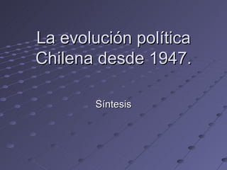 La evolución política
Chilena desde 1947.

        Síntesis
 