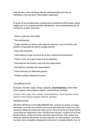 Viejo Mundo y mono del Nuevo Mundo, distinguiéndolos del resto de
mamíferos, a los que llamó "Secundates" (segundos).



El grupo de los primates tienen características anatómicas QUE poseen ciertos
rasgos que en su conjunto permiten identificarlos. Como características de los
primates se pueden mencionar:



* Manos y pies con cinco dedos

* Pies plantígrados.

* Pulgar oponible en manos y pies (algunas especies, como el hombre, han
perdido la capacidad de oponer el pulgar del pie).

* Clavículas presentes.

* Uñas planas en lugar de garras (en la gran mayoría de las especies).

* Visión a color (en la gran mayoría de las especies).

* Articulaciones del hombro y del codo bien desarrollado.

* Hemisferios cerebrales bien desarrollados.

* Visión binocular (en diferentes grados).

* Órbitas oculares rodeadas de hueso.



PALABRAS CLAVE

Evolución, Hombre, origen, tiempo, especies, Australopitecos, Homo hábil,
Homo sapiens, Homo sapiens sapiens, características, primates.

Evolution Man, origin, time, species, Australopithecus, Homo business, Homo
sapiens, Homo sapiens sapiens, features, primates.

INTRODUCCION:

EN ESTE ARTICULO LES HABLAREMOS DEL proceso de cambio a lo largo
del tiempo, es el hilo que conecta a la enorme diversidad del mundo vivo. Una
inmensa cantidad de evidencias indica que la Tierra ha tenido una larga historia
y que todos los organismos vivos -incluido el ser humano- surgieron en el curso
de esa historia, a partir de formas anteriores más primitivas. Esto implica que
todas las especies descienden de otras especies; en otras palabras, que todos
los seres vivos comparten antecesores comunes en el pasado distante. Así, los
 