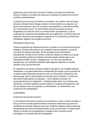 organismos son lo que son a raíz de su historia. Una serie de evidencias
llevaron a Darwin a concebir las ideas que constituyen los pilares de la teoría
evolutiva contemporánea.

La teoría de la evolución de Darwin se considera, con justicia, como el mayor
principio unificador de la biología. Darwin no fue el primero en proponer una
teoría de la evolución, pero fue el primero que describió un mecanismo válido
por el cual podría ocurrir. Su teoría difería de teorías previas en que él
imaginaba a la evolución como un proceso doble, que dependía: 1) de la
existencia de variaciones heredables entre los organismos, y 2) del proceso de
selección natural por el cual algunos organismos, en virtud de sus variaciones
heredables, dejaban más progenie que otros.

PROCESO EVOLUTIVO:

Todas las especies de organismos tienen su origen en un proceso de evolución
biológica. Durante este proceso van surgiendo nuevas especies a causa de
una serie de cambios naturales. En los animales que se reproducen
sexualmente, incluido el ser humano, el término especie se refiere a un grupo
cuyos miembros adultos se aparean de forma regular dando lugar a una
descendencia fértil, es decir, vástagos que, a su vez, son capaces de
reproducirse. Los científicos clasifican cada especie mediante un nombre
científico único de dos términos.

El mecanismo del cambio evolutivo reside en los genes, las unidades básicas
hereditarias. Los genes determinan el desarrollo del cuerpo y de la conducta de
un determinado organismo durante su vida. La información contenida en los
genes puede variar y este proceso es conocido como mutación. La forma en
que determinados genes se expresan —cómo afectan al cuerpo o al
comportamiento de un organismo— también puede variar. Con el transcurso
del tiempo, el cambio genético puede modificar un aspecto principal de la vida
de una especie como, por ejemplo, su alimentación, su crecimiento o sus
condiciones de habitabilidad.

CONTENIDO:

Evidencias del proceso evolutivo

La formulación de la teoría evolutiva se sustentó en un gran número de datos, a
los que se han sumado posteriormente numerosas evidencias que ponen de
manifiesto la evolución histórica de la vida. Podemos clasificar estas evidencias
distinguiendo las cinco principales fuentes de las que provienen: la observación
directa, el estudio de la biogeografía, el registro fósil, el estudio de las
homologías y la imperfección de la adaptación.
 