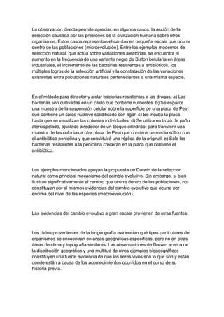 La observación directa permite apreciar, en algunos casos, la acción de la
selección causada por las presiones de la civilización humana sobre otros
organismos. Estos casos representan el cambio en pequeña escala que ocurre
dentro de las poblaciones (microevolución). Entre los ejemplos modernos de
selección natural, que actúa sobre variaciones aleatorias, se encuentra el
aumento en la frecuencia de una variante negra de Biston betularia en áreas
industriales, el incremento de las bacterias resistentes a antibióticos, los
múltiples logros de la selección artificial y la constatación de las variaciones
existentes entre poblaciones naturales pertenecientes a una misma especie.



En el método para detectar y aislar bacterias resistentes a las drogas. a) Las
bacterias son cultivadas en un caldo que contiene nutrientes. b) Se esparce
una muestra de la suspensión celular sobre la superficie de una placa de Petri
que contiene un caldo nutritivo solidificado con agar. c) Se incuba la placa
hasta que se visualizan las colonias individuales. d) Se utiliza un trozo de paño
aterciopelado, ajustado alrededor de un bloque cilíndrico, para transferir una
muestra de las colonias a otra placa de Petri que contiene un medio sólido con
el antibiótico penicilina y que constituirá una réplica de la original. e) Sólo las
bacterias resistentes a la penicilina crecerán en la placa que contiene el
antibiótico.



Los ejemplos mencionados apoyan la propuesta de Darwin de la selección
natural como principal mecanismo del cambio evolutivo. Sin embargo, si bien
ilustran significativamente el cambio que ocurre dentro de las poblaciones, no
constituyen por sí mismos evidencias del cambio evolutivo que ocurre por
encima del nivel de las especies (macroevolución).



Las evidencias del cambio evolutivo a gran escala provienen de otras fuentes:



Los datos provenientes de la biogeografía evidencian qué tipos particulares de
organismos se encuentran en áreas geográficas específicas, pero no en otras
áreas de clima y topografía similares. Las observaciones de Darwin acerca de
la distribución geográfica y una multitud de otros ejemplos biogeográficos
constituyen una fuerte evidencia de que los seres vivos son lo que son y están
donde están a causa de los acontecimientos ocurridos en el curso de su
historia previa.
 