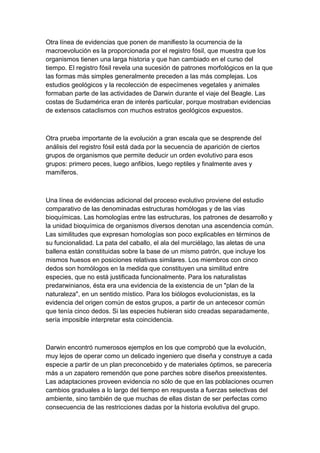 Otra línea de evidencias que ponen de manifiesto la ocurrencia de la
macroevolución es la proporcionada por el registro fósil, que muestra que los
organismos tienen una larga historia y que han cambiado en el curso del
tiempo. El registro fósil revela una sucesión de patrones morfológicos en la que
las formas más simples generalmente preceden a las más complejas. Los
estudios geológicos y la recolección de especímenes vegetales y animales
formaban parte de las actividades de Darwin durante el viaje del Beagle. Las
costas de Sudamérica eran de interés particular, porque mostraban evidencias
de extensos cataclismos con muchos estratos geológicos expuestos.



Otra prueba importante de la evolución a gran escala que se desprende del
análisis del registro fósil está dada por la secuencia de aparición de ciertos
grupos de organismos que permite deducir un orden evolutivo para esos
grupos: primero peces, luego anfibios, luego reptiles y finalmente aves y
mamíferos.



Una línea de evidencias adicional del proceso evolutivo proviene del estudio
comparativo de las denominadas estructuras homólogas y de las vías
bioquímicas. Las homologías entre las estructuras, los patrones de desarrollo y
la unidad bioquímica de organismos diversos denotan una ascendencia común.
Las similitudes que expresan homologías son poco explicables en términos de
su funcionalidad. La pata del caballo, el ala del murciélago, las aletas de una
ballena están constituidas sobre la base de un mismo patrón, que incluye los
mismos huesos en posiciones relativas similares. Los miembros con cinco
dedos son homólogos en la medida que constituyen una similitud entre
especies, que no está justificada funcionalmente. Para los naturalistas
predarwinianos, ésta era una evidencia de la existencia de un "plan de la
naturaleza", en un sentido místico. Para los biólogos evolucionistas, es la
evidencia del origen común de estos grupos, a partir de un antecesor común
que tenía cinco dedos. Si las especies hubieran sido creadas separadamente,
sería imposible interpretar esta coincidencia.



Darwin encontró numerosos ejemplos en los que comprobó que la evolución,
muy lejos de operar como un delicado ingeniero que diseña y construye a cada
especie a partir de un plan preconcebido y de materiales óptimos, se parecería
más a un zapatero remendón que pone parches sobre diseños preexistentes.
Las adaptaciones proveen evidencia no sólo de que en las poblaciones ocurren
cambios graduales a lo largo del tiempo en respuesta a fuerzas selectivas del
ambiente, sino también de que muchas de ellas distan de ser perfectas como
consecuencia de las restricciones dadas por la historia evolutiva del grupo.
 