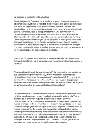 La teoría de la evolución en la actualidad

Desde la época de Darwin se ha acumulado un gran número de evidencias
adicionales que sustentan la realidad de la evolución que ponen de manifiesto
que todos los organismos vivos que existen hoy sobre la Tierra se han
establecido a partir de formas más antiguas, en el curso de la larga historia del
planeta. En verdad, toda la biología moderna es una confirmación del
parentesco existente entre las numerosas especies de seres vivos y de la
diferenciación y diversificación ocurrida entre ellas durante el curso del tiempo.
Desde la publicación de El Origen de las Especies, el interrogante importante
acerca de la evolución, ya no ha sido si ella ocurrió o no. Esto no constituye
actualmente un tema de disputa para la abrumadora mayoría de los biólogos.
Los interrogantes principales, y aun fascinantes, para los biólogos conciernen a
los mecanismos por los cuales ocurre la evolución.



Una de las principales debilidades de la teoría de la evolución, según fuera
formulada por Darwin, era la ausencia de un mecanismo válido para explicar la
herencia.



El desarrollo posterior de la genética permitió dar respuesta a tres cuestiones
que Darwin nunca pudo resolver: 1) ¿de qué manera se transmiten las
características heredadas de una generación a la siguiente?; 2) ¿por qué las
características heredadas no se "mezclan", sino que pueden desaparecer y
luego reaparecer en generaciones posteriores y 3) ¿de qué manera se originan
las variaciones sobre las cuales actúa la selección natural?



La combinación de la teoría de la evolución de Darwin con los principios de la
genética mendeliana se conoce como la síntesis neodarwiniana o la Teoría
Sintética de la evolución. Algunos aspectos de la Teoría Sintética
recientemente han sido puestos en tela de juicio, en parte como resultado de
nuevos avances en el conocimiento de los mecanismos genéticos producidos
por los rápidos progresos en biología molecular y, en parte, como resultado de
nuevas evaluaciones del registro fósil. Las controversias actuales, que se
refieren principalmente al ritmo y a los mecanismos del cambio macroevolutivo
y al papel desempeñado por el azar en la determinación de la dirección de la
evolución, no afectan a los principios básicos de la Teoría Sintética. Sin
embargo, prometen proporcionarnos una comprensión mayor que la actual
acerca de los mecanismos por los cuales ocurre la evolución.
 
