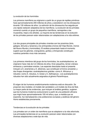 La evolución de los homínidos

Los primeros mamíferos se originaron a partir de un grupo de reptiles primitivos
hace aproximadamente 200 millones de años y coexistieron con los dinosaurios
durante 130 millones de años. La extinción de los dinosaurios fue seguida por
una rápida radiación adaptativa de los mamíferos. La evolución de los primates
comenzó cuando un grupo de pequeños mamíferos, semejantes a las
musarañas, trepó a los árboles. La mayoría de las tendencias en la evolución
de los primates parecen estar relacionadas con adaptaciones a la vida arbórea.



Los dos grupos principales de primates vivientes son los prosimios (loris,
galagos, lémures y tarseros) y los antropoides (monos del Viejo Mundo, monos
del Nuevo Mundo y hominoides). El análisis presentado hasta el momento
sugiere que los gibones, orangutanes, gorilas y chimpancés constituyen
nuestros parientes vivos más cercanos.



Los primeros miembros del grupo de los homínidos, los australopitecinos, se
originaron hace más de 4,2 millones de años. Eran pequeños, tenían cráneos
simiescos y caminaban erectos. Las especies descriptas hasta el presente
incluyen a A. anamensis y A. afarensis, que constituyen el tronco ancestral, y
dos linajes divergentes: australopitecinos gráciles -como A. Africanus- y
robustos -como A. robustus, A. boisei y A. Aethiopicus-. Los australopitecinos
robustos han sido actualmente asignados al género Paranthropus.



El origen de los humanos anatómicamente modernos está en discusión. Se
proponen dos modelos: el modelo del candelabro y el modelo de Arca de Noé.
La mayor parte de las evidencias, que incluyen el análisis genético, sugieren
que los humanos modernos evolucionaron a partir de una población africana
que migró hace aproximadamente 100 mil años y que, a medida que se
expandía, fue reemplazando a las poblaciones europeas y asiáticas del género
Homo establecidas previamente.



Tendencias en la evolución de los primates

Los primates son un orden de mamíferos que se adaptaron a la vida arborícola.
Las principales tendencias en su evolución parecen estar relacionadas con
diversas adaptaciones a este tipo de vida.
 
