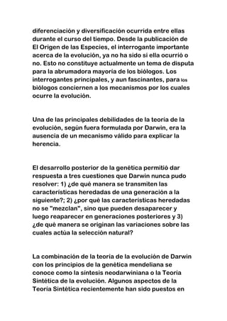 diferenciación y diversificación ocurrida entre ellas
durante el curso del tiempo. Desde la publicación de
El Origen de las Especies, el interrogante importante
acerca de la evolución, ya no ha sido si ella ocurrió o
no. Esto no constituye actualmente un tema de disputa
para la abrumadora mayoría de los biólogos. Los
interrogantes principales, y aun fascinantes, para los
biólogos conciernen a los mecanismos por los cuales
ocurre la evolución.

Una de las principales debilidades de la teoría de la
evolución, según fuera formulada por Darwin, era la
ausencia de un mecanismo válido para explicar la
herencia.

El desarrollo posterior de la genética permitió dar
respuesta a tres cuestiones que Darwin nunca pudo
resolver: 1) ¿de qué manera se transmiten las
características heredadas de una generación a la
siguiente?; 2) ¿por qué las características heredadas
no se "mezclan", sino que pueden desaparecer y
luego reaparecer en generaciones posteriores y 3)
¿de qué manera se originan las variaciones sobre las
cuales actúa la selección natural?

La combinación de la teoría de la evolución de Darwin
con los principios de la genética mendeliana se
conoce como la síntesis neodarwiniana o la Teoría
Sintética de la evolución. Algunos aspectos de la
Teoría Sintética recientemente han sido puestos en

 