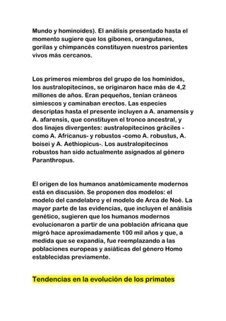 Mundo y hominoides). El análisis presentado hasta el
momento sugiere que los gibones, orangutanes,
gorilas y chimpancés constituyen nuestros parientes
vivos más cercanos.

Los primeros miembros del grupo de los homínidos,
los australopitecinos, se originaron hace más de 4,2
millones de años. Eran pequeños, tenían cráneos
simiescos y caminaban erectos. Las especies
descriptas hasta el presente incluyen a A. anamensis y
A. afarensis, que constituyen el tronco ancestral, y
dos linajes divergentes: australopitecinos gráciles como A. Africanus- y robustos -como A. robustus, A.
boisei y A. Aethiopicus-. Los australopitecinos
robustos han sido actualmente asignados al género
Paranthropus.

El origen de los humanos anatómicamente modernos
está en discusión. Se proponen dos modelos: el
modelo del candelabro y el modelo de Arca de Noé. La
mayor parte de las evidencias, que incluyen el análisis
genético, sugieren que los humanos modernos
evolucionaron a partir de una población africana que
migró hace aproximadamente 100 mil años y que, a
medida que se expandía, fue reemplazando a las
poblaciones europeas y asiáticas del género Homo
establecidas previamente.

Tendencias en la evolución de los primates

 