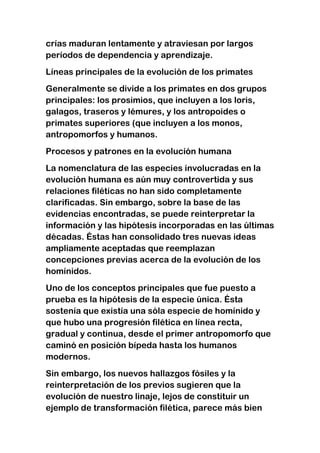 crías maduran lentamente y atraviesan por largos
períodos de dependencia y aprendizaje.
Líneas principales de la evolución de los primates
Generalmente se divide a los primates en dos grupos
principales: los prosimios, que incluyen a los loris,
galagos, traseros y lémures, y los antropoides o
primates superiores (que incluyen a los monos,
antropomorfos y humanos.
Procesos y patrones en la evolución humana
La nomenclatura de las especies involucradas en la
evolución humana es aún muy controvertida y sus
relaciones filéticas no han sido completamente
clarificadas. Sin embargo, sobre la base de las
evidencias encontradas, se puede reinterpretar la
información y las hipótesis incorporadas en las últimas
décadas. Éstas han consolidado tres nuevas ideas
ampliamente aceptadas que reemplazan
concepciones previas acerca de la evolución de los
homínidos.
Uno de los conceptos principales que fue puesto a
prueba es la hipótesis de la especie única. Ésta
sostenía que existía una sóla especie de homínido y
que hubo una progresión filética en línea recta,
gradual y continua, desde el primer antropomorfo que
caminó en posición bípeda hasta los humanos
modernos.
Sin embargo, los nuevos hallazgos fósiles y la
reinterpretación de los previos sugieren que la
evolución de nuestro linaje, lejos de constituir un
ejemplo de transformación filética, parece más bien

 