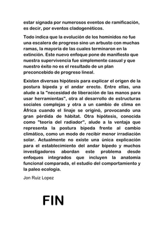 estar signada por numerosos eventos de ramificación,
es decir, por eventos cladogenéticos.
Todo indica que la evolución de los homínidos no fue
una escalera de progreso sino un arbusto con muchas
ramas, la mayoría de las cuales terminaron en la
extinción. Este nuevo enfoque pone de manifiesto que
nuestra supervivencia fue simplemente casual y que
nuestro éxito no es el resultado de un plan
preconcebido de progreso lineal.
Existen diversas hipótesis para explicar el origen de la
postura bípeda y el andar erecto. Entre ellas, una
alude a la "necesidad de liberación de las manos para
usar herramientas", otra al desarrollo de estructuras
sociales complejas y otra a un cambio de clima en
África cuando el linaje se originó, provocando una
gran pérdida de hábitat. Otra hipótesis, conocida
como "teoría del radiador", alude a la ventaja que
representa la postura bípeda frente al cambio
climático, como un modo de recibir menor irradiación
solar. Actualmente no existe una única explicación
para el establecimiento del andar bípedo y muchos
investigadores abordan este problema desde
enfoques integrados que incluyen la anatomía
funcional comparada, el estudio del comportamiento y
la paleo ecología.
Jon Ruiz Lopez

FIN

 