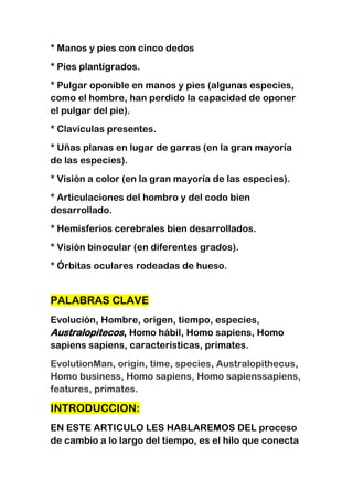 * Manos y pies con cinco dedos
* Pies plantígrados.
* Pulgar oponible en manos y pies (algunas especies,
como el hombre, han perdido la capacidad de oponer
el pulgar del pie).
* Clavículas presentes.
* Uñas planas en lugar de garras (en la gran mayoría
de las especies).
* Visión a color (en la gran mayoría de las especies).
* Articulaciones del hombro y del codo bien
desarrollado.
* Hemisferios cerebrales bien desarrollados.
* Visión binocular (en diferentes grados).
* Órbitas oculares rodeadas de hueso.

PALABRAS CLAVE
Evolución, Hombre, origen, tiempo, especies,
Australopitecos, Homo hábil, Homo sapiens, Homo
sapiens sapiens, características, primates.
EvolutionMan, origin, time, species, Australopithecus,
Homo business, Homo sapiens, Homo sapienssapiens,
features, primates.

INTRODUCCION:
EN ESTE ARTICULO LES HABLAREMOS DEL proceso
de cambio a lo largo del tiempo, es el hilo que conecta

 