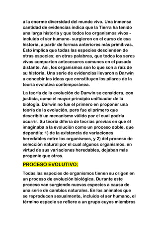 a la enorme diversidad del mundo vivo. Una inmensa
cantidad de evidencias indica que la Tierra ha tenido
una larga historia y que todos los organismos vivos incluido el ser humano- surgieron en el curso de esa
historia, a partir de formas anteriores más primitivas.
Esto implica que todas las especies descienden de
otras especies; en otras palabras, que todos los seres
vivos comparten antecesores comunes en el pasado
distante. Así, los organismos son lo que son a raíz de
su historia. Una serie de evidencias llevaron a Darwin
a concebir las ideas que constituyen los pilares de la
teoría evolutiva contemporánea.
La teoría de la evolución de Darwin se considera, con
justicia, como el mayor principio unificador de la
biología. Darwin no fue el primero en proponer una
teoría de la evolución, pero fue el primero que
describió un mecanismo válido por el cual podría
ocurrir. Su teoría difería de teorías previas en que él
imaginaba a la evolución como un proceso doble, que
dependía: 1) de la existencia de variaciones
heredables entre los organismos, y 2) del proceso de
selección natural por el cual algunos organismos, en
virtud de sus variaciones heredables, dejaban más
progenie que otros.

PROCESO EVOLUTIVO:
Todas las especies de organismos tienen su origen en
un proceso de evolución biológica. Durante este
proceso van surgiendo nuevas especies a causa de
una serie de cambios naturales. En los animales que
se reproducen sexualmente, incluido el ser humano, el
término especie se refiere a un grupo cuyos miembros

 