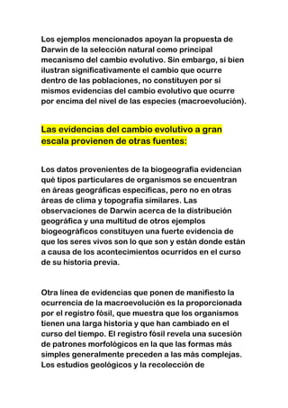 Los ejemplos mencionados apoyan la propuesta de
Darwin de la selección natural como principal
mecanismo del cambio evolutivo. Sin embargo, si bien
ilustran significativamente el cambio que ocurre
dentro de las poblaciones, no constituyen por sí
mismos evidencias del cambio evolutivo que ocurre
por encima del nivel de las especies (macroevolución).

Las evidencias del cambio evolutivo a gran
escala provienen de otras fuentes:
Los datos provenientes de la biogeografía evidencian
qué tipos particulares de organismos se encuentran
en áreas geográficas específicas, pero no en otras
áreas de clima y topografía similares. Las
observaciones de Darwin acerca de la distribución
geográfica y una multitud de otros ejemplos
biogeográficos constituyen una fuerte evidencia de
que los seres vivos son lo que son y están donde están
a causa de los acontecimientos ocurridos en el curso
de su historia previa.

Otra línea de evidencias que ponen de manifiesto la
ocurrencia de la macroevolución es la proporcionada
por el registro fósil, que muestra que los organismos
tienen una larga historia y que han cambiado en el
curso del tiempo. El registro fósil revela una sucesión
de patrones morfológicos en la que las formas más
simples generalmente preceden a las más complejas.
Los estudios geológicos y la recolección de

 