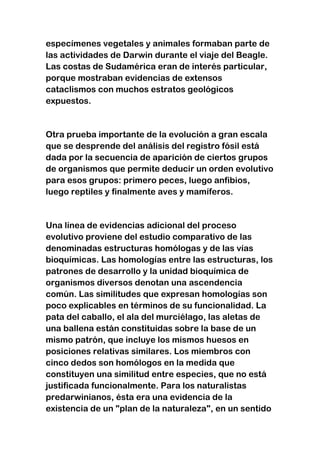 especímenes vegetales y animales formaban parte de
las actividades de Darwin durante el viaje del Beagle.
Las costas de Sudamérica eran de interés particular,
porque mostraban evidencias de extensos
cataclismos con muchos estratos geológicos
expuestos.

Otra prueba importante de la evolución a gran escala
que se desprende del análisis del registro fósil está
dada por la secuencia de aparición de ciertos grupos
de organismos que permite deducir un orden evolutivo
para esos grupos: primero peces, luego anfibios,
luego reptiles y finalmente aves y mamíferos.

Una línea de evidencias adicional del proceso
evolutivo proviene del estudio comparativo de las
denominadas estructuras homólogas y de las vías
bioquímicas. Las homologías entre las estructuras, los
patrones de desarrollo y la unidad bioquímica de
organismos diversos denotan una ascendencia
común. Las similitudes que expresan homologías son
poco explicables en términos de su funcionalidad. La
pata del caballo, el ala del murciélago, las aletas de
una ballena están constituidas sobre la base de un
mismo patrón, que incluye los mismos huesos en
posiciones relativas similares. Los miembros con
cinco dedos son homólogos en la medida que
constituyen una similitud entre especies, que no está
justificada funcionalmente. Para los naturalistas
predarwinianos, ésta era una evidencia de la
existencia de un "plan de la naturaleza", en un sentido

 