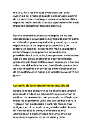 místico. Para los biólogos evolucionistas, es la
evidencia del origen común de estos grupos, a partir
de un antecesor común que tenía cinco dedos. Si las
especies hubieran sido creadas separadamente, sería
imposible interpretar esta coincidencia.

Darwin encontró numerosos ejemplos en los que
comprobó que la evolución, muy lejos de operar como
un delicado ingeniero que diseña y construye a cada
especie a partir de un plan preconcebido y de
materiales óptimos, se parecería más a un zapatero
remendón que pone parches sobre diseños
preexistentes. Las adaptaciones proveen evidencia no
sólo de que en las poblaciones ocurren cambios
graduales a lo largo del tiempo en respuesta a fuerzas
selectivas del ambiente, sino también de que muchas
de ellas distan de ser perfectas como consecuencia
de las restricciones dadas por la historia evolutiva del
grupo.

La teoría de la evolución en la actualidad
Desde la época de Darwin se ha acumulado un gran
número de evidencias adicionales que sustentan la
realidad de la evolución que ponen de manifiesto que
todos los organismos vivos que existen hoy sobre la
Tierra se han establecido a partir de formas más
antiguas, en el curso de la larga historia del planeta.
En verdad, toda la biología moderna es una
confirmación del parentesco existente entre las
numerosas especies de seres vivos y de la

 