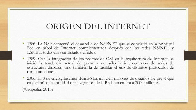 ORIGEN DEL INTERNET
â¢ 1986: La NSF comenzÃ³ el desarrollo de NSFNET que se convirtiÃ³ en la principal
Red en Ã¡rbol de Intern...