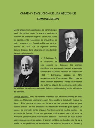 ORIGEN Y EVOLUCION DE LOS MEDIOS DE COMUNICACIÓN<br />Medio Orales: Son aquellos que se transmiten por medio del habla a través de aparatos electrónicos ubicados en diferentes lugares  del mundo. Entre los aparatos más reconocidos se encuentran: La radio;  inventado por  Guglielmo Marconi nació en Bolonia en 1874. Fue un ingeniero eléctrico italiano. Creador de la telegrafía sin hilos también llamada radiotelegrafía. <br /> Y  El Teléfono: En la invención de este aparato se destacan dos grandes científicos que son Antonio Meucci  y Alexander Graham Bell. Quienes  nacieron en Florencia en 1808 y Edimburgo, Escocia en 1847 respectivamente. Pero Antonio Meucci por su difícil situación económica  vende sus derechos de  autor de alguno de sus inventos entre ellos del teléfono, fue así como Alexander Bell es considerado hoy en día  el inventor del Teléfono.   <br />Medios Escritos: Como  la Imprenta inventada por Johann Gutenberg en 1450 nacido en Maguncia (Alemania), quien hizo posible la circulación masiva de libros.  Esta primera imprenta es derivada de las prensas utilizadas para obtener aceites  el cual empleaba un mecanismo helicoidal para apretar un bloque  de impresión contra el papel. También entre los medios escritos    se encuentra la Prensa: Donde sus primeras publicaciones fueron al norte de Alemania, primero fueron publicaciones sencillas   imprentas en hojas sueltas  sobre sucesos en otros países. El primer periódico en Londres vio  la luz a través de los periódicos de Ámsterdam que estaban impresos en francés y ingles en el año de 1621 y en Paris el primer periódico apareció en 163. Los primeros periódicos con formato reducido y por lo general solo tenían una página. No tenían ni cabeceras ni anuncios y se asemejaban  más a un boletín que a los periódicos actuales de pagina grandes con cabeceras en negrita y abundantes imágenes. Los primeros periódicos en Inglaterra contenían en su mayor parte noticias extranjeras, pero en 1628 las primeras publicaciones por cuenta de los funcionarios de los debates en el Parlamento Ingles. A estos periódicos se les denomino “Diurnos”. En cuanto a las historia de la prensa en España y América Latina, hay también que destacar que la más antiguo periódico escrito en lengua castellana fue el correo de Francia, Flandes  y Alemania quienes se publicaron en 1621. <br />Casi veinte años después en Cataluña Jaime Romeo publica el Semanario Gaceta  y en 1661 Julián Paredes dio a la prensa en Madrid el primer número de la Gaceta, diario que en 1697 pasó a llamarse Gaceta de Madrid. Luego, 3 siglos mas tarde, se sigue publicando con el titulo de Boletín Oficial del Estado- Gaceta de Madrid.<br />Después durante el siglo XIX también se publicaron diferentes periódicos  como:<br />El Telégrafo Mercantil Rural<br />Política Económica e Histografico del Río de la Plata <br />El  Primer Diario Argentino <br />La Gaceta de Río de Janeiro<br />Entre los medios escritos también pertenece el Cartel: Estos principios no se tienen muy claros ya que en el país no existen  fuentes bibliografiítas, pero se dice que sus inicios empiezan con los carteles realizados por los haitianos en los cuales publicaron las reglas y leyes que debían seguir los dominicanos. El primer cartel se trataba de un grabado  en madera con la representación de un soldado haitiano publicada en 1845 acompañado de un artículo llamado “Haitianos”.<br />Medios Audiovisuales: Entre los medios audiovisuales se destacan la Televisión: El cual es un sistema para la transmisión y recepción de imágenes en movimiento y sonido a distancia. Fue en 1928 cuando  se desarrollaron los primeros experimentos de la transmisión de imágenes en color. Mas adelante en  1940, el mexicano Guillermo González Camarena experimenta   en México y EE.UU., un Sistema Tricromático Secuencial de Campos. Algunos de sus componentes son el tubo orticon de imagen, el cual se encarga de transformar las variaciones de intensidad de la luz en variaciones de carga eléctrica. Y el tubo de imágenes el cual transforma la señal de la imagen  que cada día observamos en nuestra pantalla. También se encuentra El Internet: Se le considera uno de los padres de la Internet a Vinton Cerf  quien nació en 1943 en Connecticut (Estados Unidos),.Lideró <br />  <br />Webgrafia: <br />http://es.wikipedia.org/wiki/Archivo:Marconi.jpg<br />http://www.pensareninventos.com/el-verdadero-inventor-del-telefono/<br />http://rationalargumentator.com/gutenbergaward.html<br />