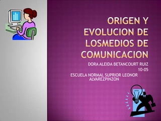 ORIGEN Y EVOLUCION DE LOSMEDIOS DE COMUNICACION DORA ALEIDA BETANCOURT RUIZ 10-05 ESCUELA NORMAL SUPRIOR LEONOR ALVAREZPINZON 