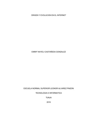 ORIGEN Y EVOLUCION EN EL INTERNET
EIMMY NAYELI CASTAÑEDA GONZALEZ
ESCUELA NORMAL SUPERIOR LEONOR ALVAREZ PINZON
TECNOLOGIA E INFORMATICA
TUNJA
2016
 