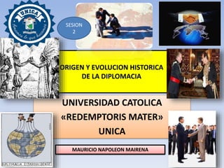 ORIGEN Y EVOLUCION HISTORICA
DE LA DIPLOMACIA
UNIVERSIDAD CATOLICA
«REDEMPTORIS MATER»
UNICA
MAURICIO NAPOLEON MAIRENA
SESION
2
 