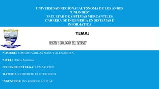 UNIVERSIDAD REGIONALAUTÓNOMA DE LOS ANDES
“UNIANDES”
FACULTAD DE SISTEMAS MERCANTILES
CARRERA DE INGENIERIA EN SISTEMAS E
INFORMATICA
TEMA:
ORIGEN Y EVOLUCIÓN DEL INTERNET
NOMBRE: ROMERO VARGAS NANCY ALEXANDRA
NIVEL: Octavo Sistemas
FECHA DE ENTREGA: 13/MAYO/2015
MATERIA: COMERCIO ELECTRONICO
INGENIERO: ING. RODRIGO AGUILAR
 