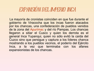 EXPANSIÓN DEL IMPERIO INCA La mayoría de cronistas coinciden en que fue durante el gobierno de Viracocha que los incas fueron atacados por los chancas, una confederación de pueblos venidos de la zona del  Apurímac  y del río Pampas. Los chancas llegaron a sitiar el Cusco y quien los derrota es el general Inca Yupanqui, quien no sólo evitó la caída del Cuzco sino que persigue y captura a los líderes chanca mostrando a los pueblos vecinos, el poderío del Ejército Inca, a la vez que terminaba con los afanes expansionistas de los chancas. 