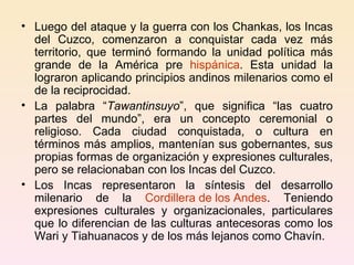 Luego del ataque y la guerra con los Chankas, los Incas del Cuzco, comenzaron a conquistar cada vez más territorio, que terminó formando la unidad política más grande de la América pre  hispánica . Esta unidad la lograron aplicando principios andinos milenarios como el de la reciprocidad. La palabra “ Tawantinsuyo ”, que significa “las cuatro partes del mundo”, era un concepto ceremonial o religioso. Cada ciudad conquistada, o cultura en términos más amplios, mantenían sus gobernantes, sus propias formas de organización y expresiones culturales, pero se relacionaban con los Incas del Cuzco. Los Incas representaron la síntesis del desarrollo milenario de la  Cordillera de los Andes . Teniendo expresiones culturales y organizacionales, particulares que lo diferencian de las culturas antecesoras como los Wari y Tiahuanacos y de los más lejanos como Chavín. 