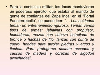 Para la conquista militar, los Incas mantuvieron un poderoso ejército, que estaba al mando de gente de confianza del Zapa Inca; en el “Portal Fuenterrebollo”, se puede leer: “ … Los soldados tenían un entrenamiento riguroso. Tenían varios tipos de armas: jabalinas con propulsor, boleadoras, mazas con cabeza estrellada de bronce o hachas de filo, lanzas con punta de cuero, hondas para arrojar piedras y arcos y flechas. Para protegerse usaban escudos y cascos de madera y corazas de algodón acolchadas ”. 
