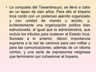 La conquista del Tawantinsuyo, se llevó a cabo en un lapso de cien años. Para ello el Imperio Inca contó con un poderoso ejército organizado y con unidad de mando y acción, y, evidentemente una organización política bien estructurada, al igual que la administrativa, que incluía los tributos para sostener al Estado Inca. Sumado a lo anterior, dieron importancia suprema a la red de caminos para uso militar y para las comunicaciones, además de un idioma común, y una serie de expresiones religiosas que terminaron por cohesionar el Imperio. 