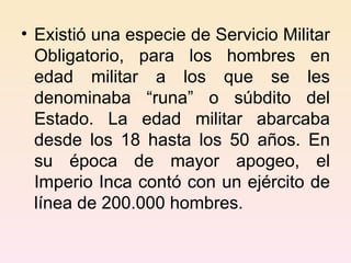 Existió una especie de Servicio Militar Obligatorio, para los hombres en edad militar a los que se les denominaba “runa” o súbdito del Estado. La edad militar abarcaba desde los 18 hasta los 50 años. En su época de mayor apogeo, el Imperio Inca contó con un ejército de línea de 200.000 hombres. 
