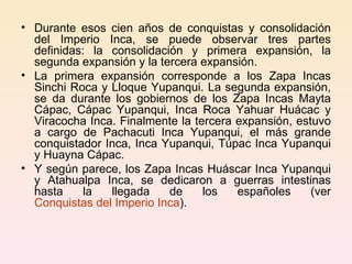 Durante esos cien años de conquistas y consolidación del Imperio Inca, se puede observar tres partes definidas: la consolidación y primera expansión, la segunda expansión y la tercera expansión. La primera expansión corresponde a los Zapa Incas Sinchi Roca y Lloque Yupanqui. La segunda expansión, se da durante los gobiernos de los Zapa Incas Mayta Cápac, Cápac Yupanqui, Inca Roca Yahuar Huácac y Viracocha Inca. Finalmente la tercera expansión, estuvo a cargo de Pachacuti Inca Yupanqui, el más grande conquistador Inca, Inca Yupanqui, Túpac Inca Yupanqui y Huayna Cápac. Y según parece, los Zapa Incas Huáscar Inca Yupanqui y Atahualpa Inca, se dedicaron a guerras intestinas hasta la llegada de los españoles (ver  Conquistas del Imperio Inca ). 