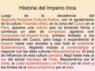 Historia del Imperio Inca  Luego de la decadencia del  Segundo Horizonte Cultural Andino , con el agotamiento de la cultura  Tiwanaku - Wari , en la zona del  Cusco  en el  Perú , aparece una  cultura  que va tomando forma y comienza un plan de  conquistas  agresivo (ver  Conquistas del Imperio Inca ), primero limitado a los alrededores del Cusco, para luego ir expandiendo el  Imperio  hasta casi someter a casi todo el  continente   Sudamericano , llegando incluso a  comercializar  y negociar con las altas culturas  Mesoamericanas . El área de influencia de esta cultura  peruana , llegó hasta más al  sur  del actual  Santiago  de  Chile , Mesoamérica por el  norte , la  costa sudamericana y el Pacífico  por el  oeste  y los límites de la  selva amazónica  por el  este . 