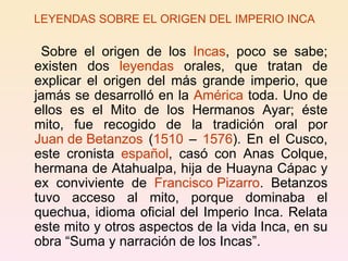 LEYENDAS SOBRE EL ORIGEN DEL IMPERIO INCA Sobre el origen de los  Incas , poco se sabe; existen dos  leyendas  orales, que tratan de explicar el origen del más grande imperio, que jamás se desarrolló en la  América  toda. Uno de ellos es el Mito de los Hermanos Ayar; éste mito, fue recogido de la tradición oral por  Juan de Betanzos  ( 1510  –  1576 ). En el Cusco, este cronista  español , casó con Anas Colque, hermana de Atahualpa, hija de Huayna Cápac y ex conviviente de  Francisco Pizarro . Betanzos tuvo acceso al mito, porque dominaba el quechua, idioma oficial del Imperio Inca. Relata este mito y otros aspectos de la vida Inca, en su obra “Suma y narración de los Incas”. 