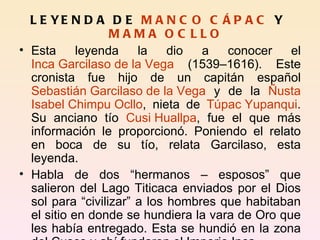 LEYENDA DE  MANCO CÁPAC  Y  MAMA OCLLO Esta leyenda la dio a conocer el  Inca Garcilaso de la Vega  (1539–1616). Este cronista fue hijo de un capitán español  Sebastián Garcilaso de la Vega  y de la  Ñusta   Isabel Chimpu Ocllo , nieta de  Túpac Yupanqui . Su anciano tío  Cusi Huallpa , fue el que más información le proporcionó. Poniendo el relato en boca de su tío, relata Garcilaso, esta leyenda. Habla de dos “hermanos – esposos” que salieron del Lago Titicaca enviados por el Dios sol para “civilizar” a los hombres que habitaban el sitio en donde se hundiera la vara de Oro que les había entregado. Esta se hundió en la zona del Cusco y ahí fundaron el Imperio Inca. 