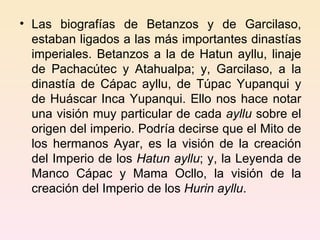 Las biografías de Betanzos y de Garcilaso, estaban ligados a las más importantes dinastías imperiales. Betanzos a la de Hatun ayllu, linaje de Pachacútec y Atahualpa; y, Garcilaso, a la dinastía de Cápac ayllu, de Túpac Yupanqui y de Huáscar Inca Yupanqui. Ello nos hace notar una visión muy particular de cada  ayllu  sobre el origen del imperio. Podría decirse que el Mito de los hermanos Ayar, es la visión de la creación del Imperio de los  Hatun ayllu ; y, la Leyenda de Manco Cápac y Mama Ocllo, la visión de la creación del Imperio de los  Hurin ayllu . 