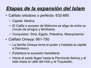 Etapas de la expansión del Islam
●   Califato ortodoxo o perfecto: 632-660
    ●   Capital: Medina
    ●   El Califa o sucesor de Mahoma se elige de entre su
        círculo de amigos y familiares.
    ●   Conquistan: Siria, Egipto, Palestina, Mesopotamia
●   Califato Omeya: 661-750
    ●   La familia Omeya toma el poder y traslada la capital
        a Damasco.
    ●   Establece la sucesión hereditaria
    ●   Hacia el oeste llegan hasta la Península Ibérica y al
        este hasta el valle del Indo y el Tuquestán.
 