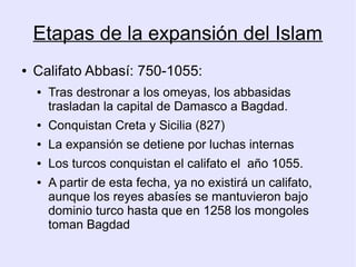 Etapas de la expansión del Islam
●   Califato Abbasí: 750-1055:
    ●   Tras destronar a los omeyas, los abbasidas
        trasladan la capital de Damasco a Bagdad.
    ●   Conquistan Creta y Sicilia (827)
    ●   La expansión se detiene por luchas internas
    ●   Los turcos conquistan el califato el año 1055.
    ●   A partir de esta fecha, ya no existirá un califato,
        aunque los reyes abasíes se mantuvieron bajo
        dominio turco hasta que en 1258 los mongoles
        toman Bagdad
 