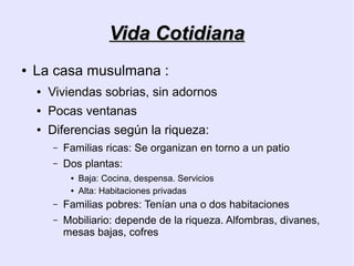 Vida Cotidiana
●   La casa musulmana :
    ●   Viviendas sobrias, sin adornos
    ●   Pocas ventanas
    ●   Diferencias según la riqueza:
        –   Familias ricas: Se organizan en torno a un patio
        –   Dos plantas:
             ●   Baja: Cocina, despensa. Servicios
             ●   Alta: Habitaciones privadas
        –   Familias pobres: Tenían una o dos habitaciones
        –   Mobiliario: depende de la riqueza. Alfombras, divanes,
            mesas bajas, cofres
 