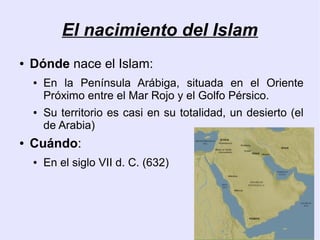 El nacimiento del Islam
●   Dónde nace el Islam:
    ●   En la Península Arábiga, situada en el Oriente
        Próximo entre el Mar Rojo y el Golfo Pérsico.
    ●   Su territorio es casi en su totalidad, un desierto (el
        de Arabia)
●   Cuándo:
    ●   En el siglo VII d. C. (632)
 