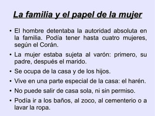 La familia y el papel de la mujer
●   El hombre detentaba la autoridad absoluta en
    la familia. Podía tener hasta cuatro mujeres,
    según el Corán.
●   La mujer estaba sujeta al varón: primero, su
    padre, después el marido.
●   Se ocupa de la casa y de los hijos.
●   Vive en una parte especial de la casa: el harén.
●   No puede salir de casa sola, ni sin permiso.
●   Podía ir a los baños, al zoco, al cementerio o a
    lavar la ropa.
 