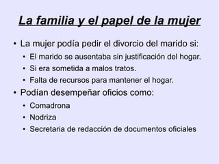 La familia y el papel de la mujer
●   La mujer podía pedir el divorcio del marido si:
    ●   El marido se ausentaba sin justificación del hogar.
    ●   Si era sometida a malos tratos.
    ●   Falta de recursos para mantener el hogar.
●   Podían desempeñar oficios como:
    ●   Comadrona
    ●   Nodriza
    ●   Secretaria de redacción de documentos oficiales
 