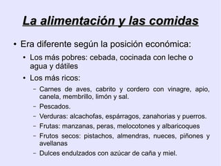 La alimentación y las comidas
●   Era diferente según la posición económica:
    ●   Los más pobres: cebada, cocinada con leche o
        agua y dátiles
    ●   Los más ricos:
        –   Carnes de aves, cabrito y cordero con vinagre, apio,
            canela, membrillo, limón y sal.
        –   Pescados.
        –   Verduras: alcachofas, espárragos, zanahorias y puerros.
        –   Frutas: manzanas, peras, melocotones y albaricoques
        –   Frutos secos: pistachos, almendras, nueces, piñones y
            avellanas
        –   Dulces endulzados con azúcar de caña y miel.
 